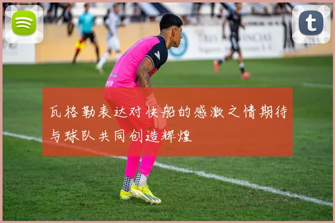 瓦格勒表达对快船的感激之情期待与球队共同创造辉煌