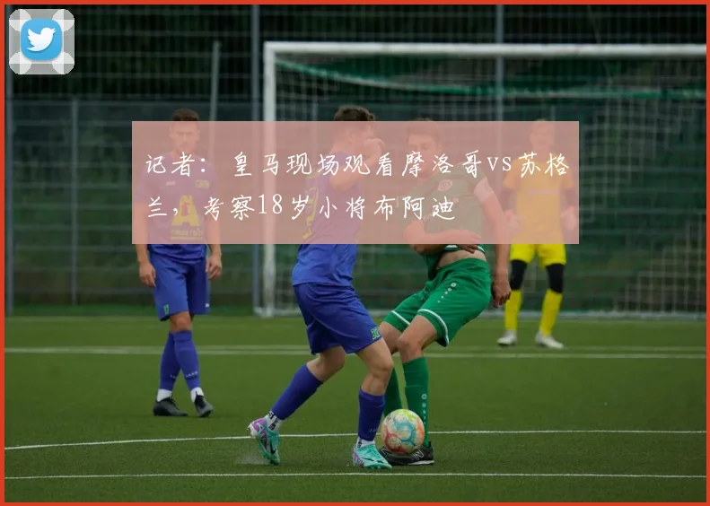 记者：皇马现场观看摩洛哥vs苏格兰，考察18岁小将布阿迪