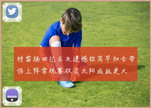 特雷杨回忆东决遗憾称若早知会带伤上阵常规赛双杀太阳成就更大