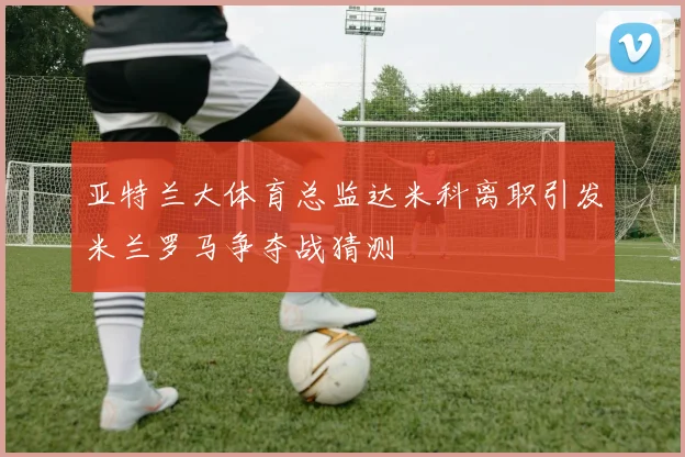 亚特兰大体育总监达米科离职引发米兰罗马争夺战猜测