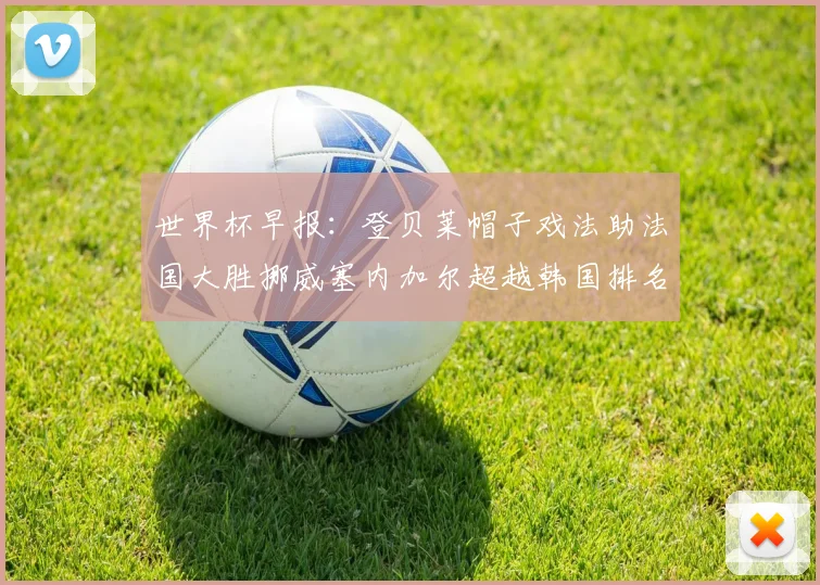 世界杯早报：登贝莱帽子戏法助法国大胜挪威塞内加尔超越韩国排名提升