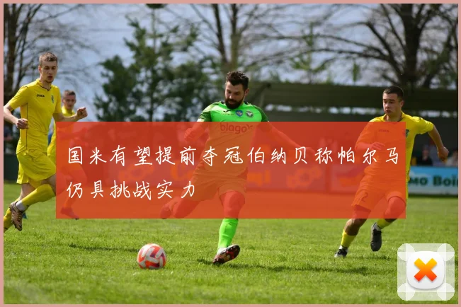 国米有望提前夺冠伯纳贝称帕尔马仍具挑战实力