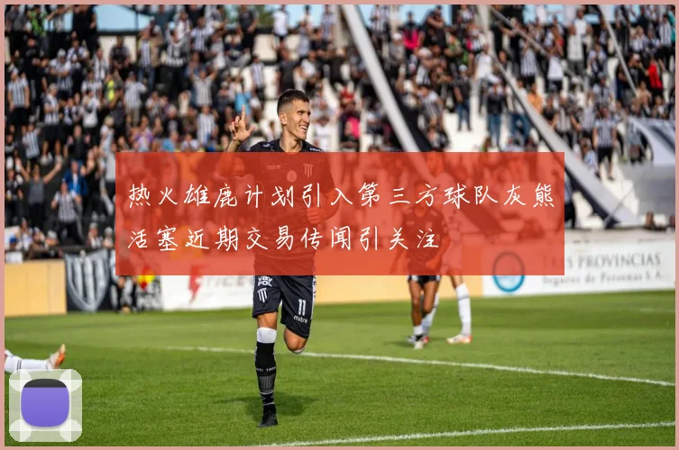 热火雄鹿计划引入第三方球队灰熊活塞近期交易传闻引关注