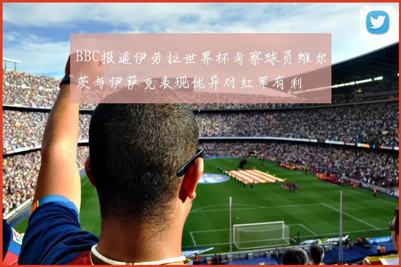 BBC报道伊劳拉世界杯考察球员维尔茨与伊萨克表现优异对红军有利