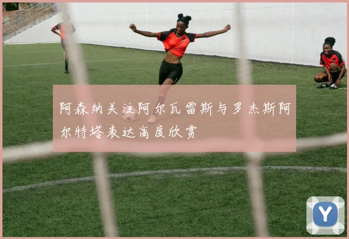 阿森纳关注阿尔瓦雷斯与罗杰斯阿尔特塔表达高度欣赏