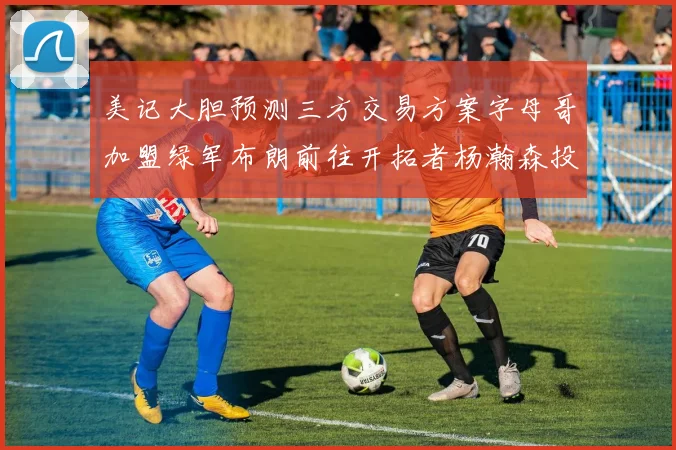美记大胆预测三方交易方案字母哥加盟绿军布朗前往开拓者杨瀚森投奔雄鹿
