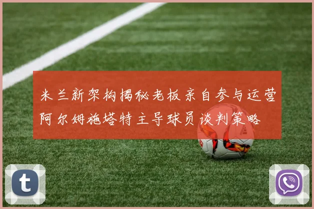 米兰新架构揭秘老板亲自参与运营阿尔姆施塔特主导球员谈判策略