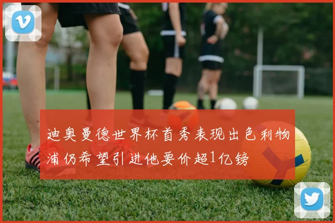 迪奥曼德世界杯首秀表现出色利物浦仍希望引进他要价超1亿镑