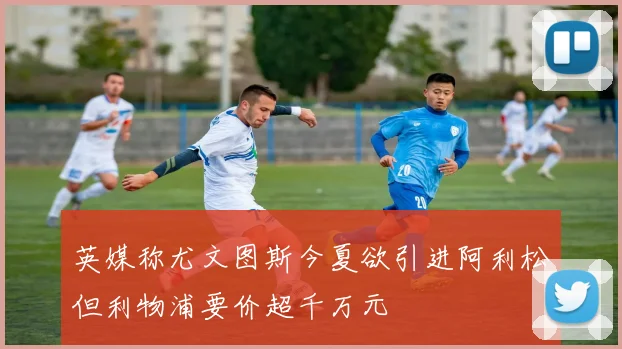 英媒称尤文图斯今夏欲引进阿利松但利物浦要价超千万元
