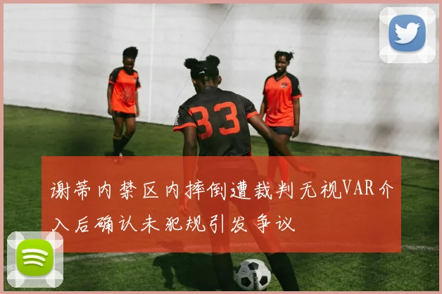 谢蒂内禁区内摔倒遭裁判无视VAR介入后确认未犯规引发争议