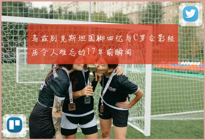 乌兹别克斯坦国脚回忆与C罗合影经历令人难忘的17年前瞬间