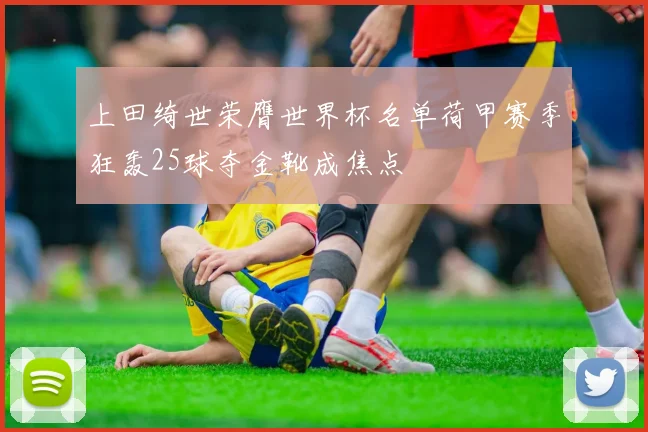 上田绮世荣膺世界杯名单荷甲赛季狂轰25球夺金靴成焦点