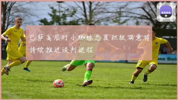 巴萨高层对小蜘蛛态度积极满意将持续推进谈判进程