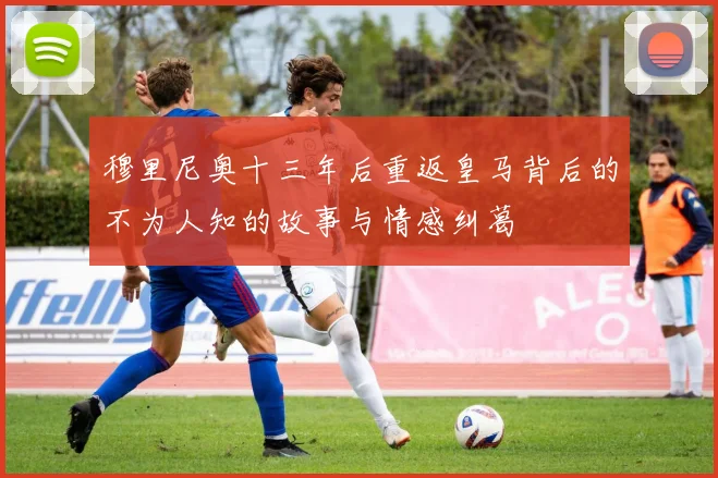穆里尼奥十三年后重返皇马背后的不为人知的故事与情感纠葛