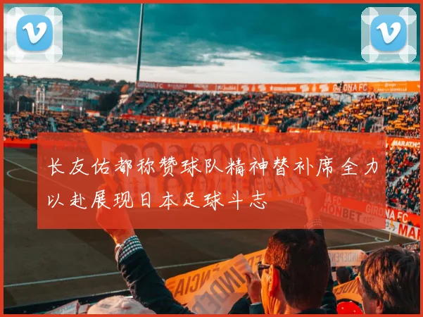 长友佑都称赞球队精神替补席全力以赴展现日本足球斗志