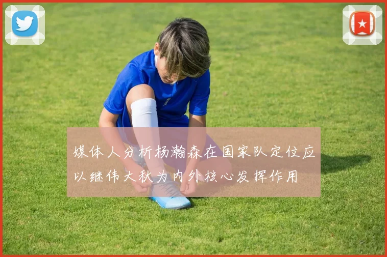 媒体人分析杨瀚森在国家队定位应以继伟大秋为内外核心发挥作用