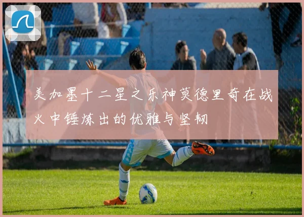美加墨十二星之乐神莫德里奇在战火中锤炼出的优雅与坚韧
