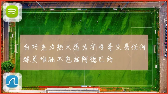 白巧克力热火愿为字母哥交易任何球员唯独不包括阿德巴约