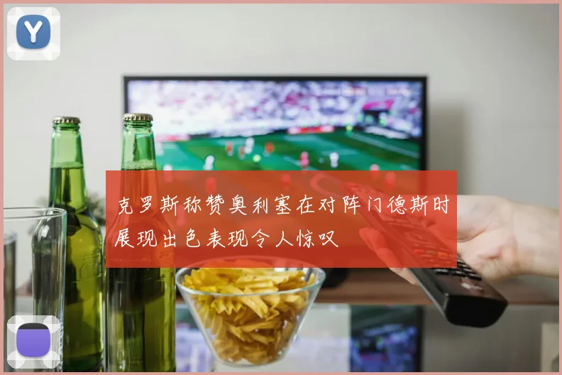 克罗斯称赞奥利塞在对阵门德斯时展现出色表现令人惊叹