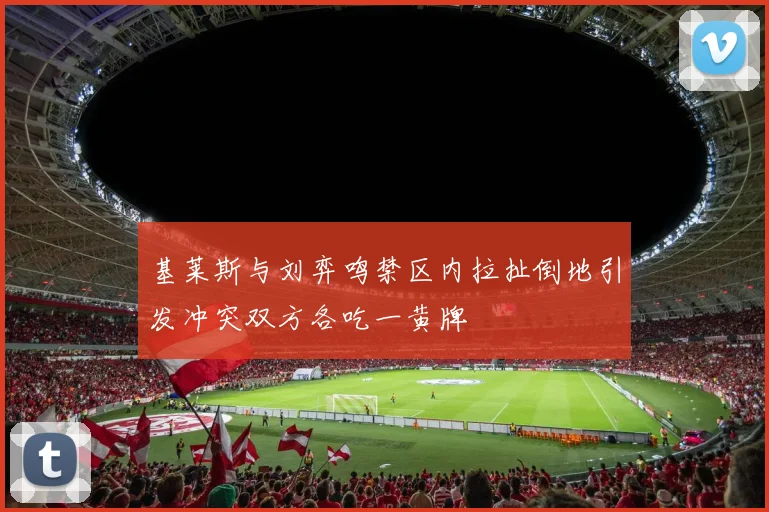 基莱斯与刘弈鸣禁区内拉扯倒地引发冲突双方各吃一黄牌