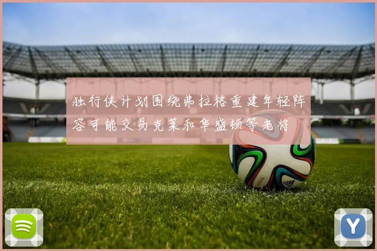 独行侠计划围绕弗拉格重建年轻阵容可能交易克莱和华盛顿等老将