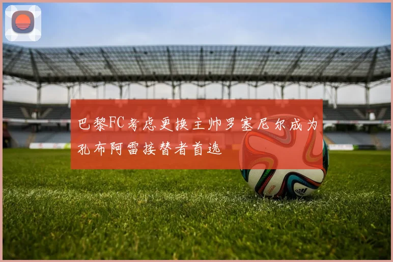 巴黎FC考虑更换主帅罗塞尼尔成为孔布阿雷接替者首选