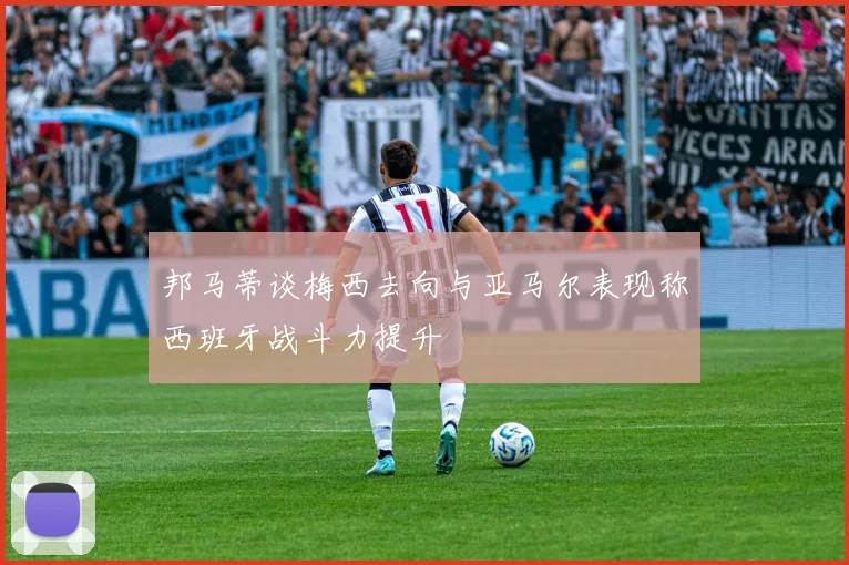 邦马蒂谈梅西去向与亚马尔表现称西班牙战斗力提升