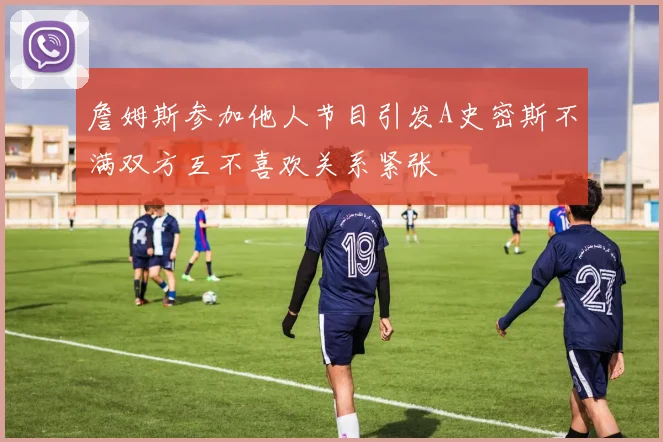 詹姆斯参加他人节目引发A史密斯不满双方互不喜欢关系紧张
