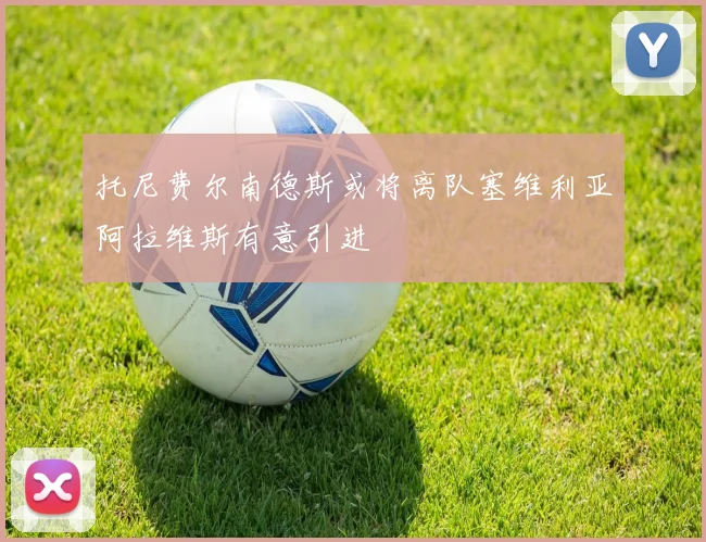 托尼费尔南德斯或将离队塞维利亚阿拉维斯有意引进